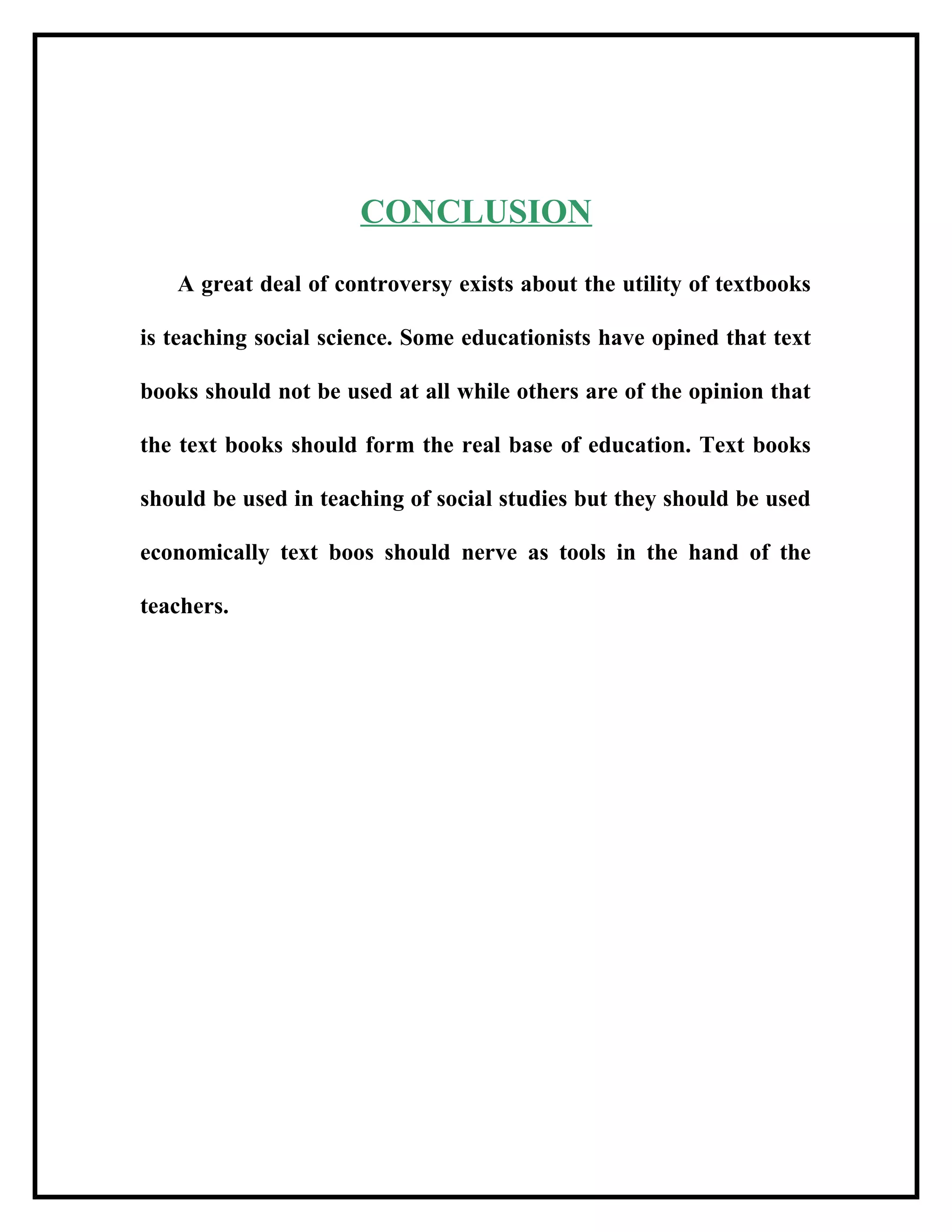 CONCLUSION
A great deal of controversy exists about the utility of textbooks
is teaching social science. Some educationists have opined that text
books should not be used at all while others are of the opinion that
the text books should form the real base of education. Text books
should be used in teaching of social studies but they should be used
economically text boos should nerve as tools in the hand of the
teachers.
 