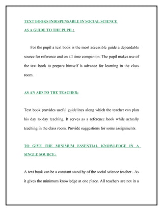 TEXT BOOKS INDISPENSABLE IN SOCIAL SCIENCE
AS A GUIDE TO THE PUPIL:
For the pupil a text book is the most accessible guide a dependable
source for reference and on all time companion. The pupil makes use of
the text book to prepare himself is advance for learning in the class
room.
AS AN AID TO THE TEACHER:
Text book provides useful guidelines along which the teacher can plan
his day to day teaching. It serves as a reference book while actually
teaching in the class room. Provide suggestions for some assignments.
TO GIVE THE MINIMUM ESSENTIAL KNOWLEDGE IN A
SINGLE SOURCE:
A text book can be a constant stand by of the social science teacher . As
it gives the minimum knowledge at one place. All teachers are not in a
 