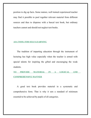 position to dig up facts. Some mature, well trained experienced teacher
may find it possible to pool together relevant material from different
sources and thus to dispense with a bascal text book, but ordinary
teachers cannot and should not neglect text books.
ASA TOOL FOR SELF-LEARNING
The tradition of imparting education through the instrument of
lecturing has high value especially when the teacher is armed with
special talents for inspiring the gifted and encouraging the weak
students.
TO PROVIDE MATERIAL IN A LOGICAL AND
COMPREHENSIVE MANNER
A good text book provides material in a systematic and
comprehensive form. That is why it sets a standard of minimum
essential to be achieved by pupils of all categories.
 