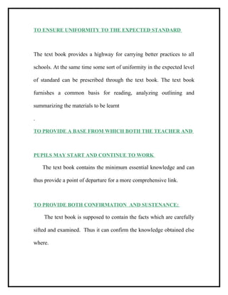 TO ENSURE UNIFORMITY TO THE EXPECTED STANDARD
The text book provides a highway for carrying better practices to all
schools. At the same time some sort of uniformity in the expected level
of standard can be prescribed through the text book. The text book
furnishes a common basis for reading, analyzing outlining and
summarizing the materials to be learnt
.
TO PROVIDE A BASE FROM WHICH BOTH THE TEACHER AND
PUPILS MAY START AND CONTINUE TO WORK
The text book contains the minimum essential knowledge and can
thus provide a point of departure for a more comprehensive link.
TO PROVIDE BOTH CONFIRMATION AND SUSTENANCE:
The text book is supposed to contain the facts which are carefully
sifted and examined. Thus it can confirm the knowledge obtained else
where.
 