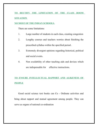TO RECTIFY THE LIMITATION OF THE CLASS ROOM
SITUATION
NO MOST OF THE INDIAN SCHOOLS.
There are some limitations:
1. Large number of students in each class, creating congestion
2. Lengthy courses and teachers worries about finishing the
prescribed syllabus within the specified period .
3. Extremely divergent opinions regarding historical, political
and social events.
4. Non availability of other teaching aids and devises which
are indispensable for effective instructions.
TO ENSURE INTELLECTUAL RAPPORT AND ALIKENESS OF
PEOPLE
Good social science text books can Co - Ordinate activities and
bring about rapport and mutual agreement among people. They can
serve as organs of national co-ordination
 