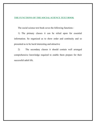 THE FUNCTIONS OF THE SOCIAL SCIENCE TEXT BOOK
The social science text book seves the following functions :
1) The primary classes it can be relied upon for essential
information. So organized as to show order and continuity and so
presented as to be lucid interesting and attractive
2) The secondary classes it should contain well arranged
comprehensive knowledge required to enable them prepare for their
successful adult life.
 