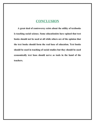 CONCLUSION
A great deal of controversy exists about the utility of textbooks
is teaching social science. Some educationists have opined that text
books should not be used at all while others are of the opinion that
the text books should form the real base of education. Text books
should be used in teaching of social studies but they should be used
economically text boos should nerve as tools in the hand of the
teachers.
 