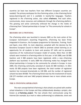 countries (at least two teachers from two different European countries are needed). The primary workspace for the eTwinning action, is the eTwinning Portal (www.etwinning.net) and it is available in twenty-five languages. Teachers registered in the eTwinning action, also called eTwinners, find each other, communicate, share resources and collaborate through the eTwinning platform. This growing and active community enforced the change in the motto of eTwinning from "School partnerships in Europe" to "The community for schools in Europe". 
HISTORY OF E-TWINNING 
The eTwinning action was launched in January 2005 as the main action of the European Commission’s eLearning Programme, eTwinning has been firmly integrated in Erasmus+, the European programme for Education, Training, Youth and Sport, since 2014. Its main objectives complied with the decision by the Barcelona European Council in March 2002 to promote school twinning as an opportunity for all students to learn and practice ICT skills and to promote awareness of the multicultural European model of society. More than 13 000 schools were involved in eTwinning within its first year. In fall 2008, over 50 000 teachers and 4 000 projects have been registered, while a new eTwinning platform was launched. In early 2009 the eTwinning motto has changed from School partnerships in Europe to the community for schools in Europe. In June 2009, the eTwinning community consisted of nearly 65 000 members. In 2011 nearly 30 000 projects have been registered, the total number of registered teachers has increased dramatically to 130 000, and the number of registered schools has been 90 000. The eTwinning Portal now has the involvement of nearly 230 277 members and over 5462 projects between two or more schools across Europe. 
THE E-TWINNING OPERATION 
The main concept behind eTwinning is that schools are paired with another school elsewhere in the Europe and they collaboratively develop a project, also known as e-Twinning project. The two schools then communicate using the Internet (for example, by e-mail or video conferencing) to collaborate, share and  