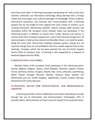 learn from each other. e-Twinning encourages and develops ICT skills as the main activities inherently use information technology. Being twinned with a foreign school also encourages cross-cultural exchanges of knowledge, fosters students' intercultural awareness, and improves their communication skills. e-Twinning projects last for any length of time ranging from only a week, to months, up to creating permanent relationships between schools. Schools (both primary and secondary) within the European Union member states can participate in the eTwinning project, in addition to schools from Turkey, Norway and Iceland. In contrast with other European programmes, such as the Comenius programme, all communication is held via the internet and therefore there is no need for grants. Along the same lines, face-to-face meetings between partner schools are not required, though they are not prohibited and some schools organise face-to-face meetings. European school net has been granted the role of Central Support Service (CSS) at European level. e-Twinning is also supported by a network of National Support Services (NSS). 
PARTICIPATING COUNTRIES 
Member States of the European Union participate in the eTwinning action: Austria, Belgium, Bulgaria, Cyprus, Czech Republic, Denmark, Estonia, Finland, France, Germany, Greece, Hungary, Ireland, Italy, Latvia, Lithuania, Luxembourg, Malta, Poland, Portugal, Romania, Slovakia, Slovenia, Spain, Sweden, the Netherlands and the United Kingdom. Additionally, Croatia, Iceland, Norway, Switzerland and Turkey take part. 
E-TWINNING MEANS FOR INSTITUTIONAL AND PROFESSIONAL GROWTH 
e-Twinning promotes school collaboration and school networking in Europe through the use of Information and Communication Technologies (ICT). It provides advice, ideas and tools to make it easy for schools to set up partnerships  