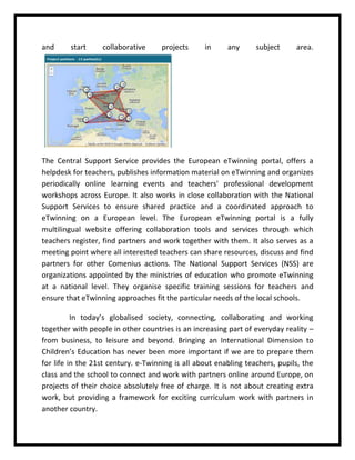 and start collaborative projects in any subject area. 
The Central Support Service provides the European eTwinning portal, offers a helpdesk for teachers, publishes information material on eTwinning and organizes periodically online learning events and teachers' professional development workshops across Europe. It also works in close collaboration with the National Support Services to ensure shared practice and a coordinated approach to eTwinning on a European level. The European eTwinning portal is a fully multilingual website offering collaboration tools and services through which teachers register, find partners and work together with them. It also serves as a meeting point where all interested teachers can share resources, discuss and find partners for other Comenius actions. The National Support Services (NSS) are organizations appointed by the ministries of education who promote eTwinning at a national level. They organise specific training sessions for teachers and ensure that eTwinning approaches fit the particular needs of the local schools. 
In today’s globalised society, connecting, collaborating and working together with people in other countries is an increasing part of everyday reality – from business, to leisure and beyond. Bringing an International Dimension to Children’s Education has never been more important if we are to prepare them for life in the 21st century. e-Twinning is all about enabling teachers, pupils, the class and the school to connect and work with partners online around Europe, on projects of their choice absolutely free of charge. It is not about creating extra work, but providing a framework for exciting curriculum work with partners in another country.  