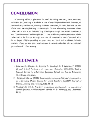 CONCLUSION e-Twinning offers a platform for staff including teachers, head teachers, librarians, etc., working in a school in one of the European countries involved, to communicate, collaborate, develop projects, share and, in short, feel and be part of the most exciting learning community in Europe. eTwinning promotes school collaboration and school networking in Europe through the use of Information and Communication Technologies (ICT). The eTwinning action promotes school collaboration in Europe through the use of Information and Communication Technologies (ICT) by providing support, tools and services for schools. Schools, teachers of any subject area, headmasters, librarians and other educational staff get the benefits of e-twinning. REFERENCES 1. Crawley, C., Gilleran, A., Scimeca, S., Vuorikari, R. & Wastiau, P. (2009). Beyond School Projects - A report on eTwinning 2008-2009. Central Support Service for e-Twinning, European School net, Rue de Trèves 61, 1040 Brussels Belgium. 2. Konstantinidis, A. (2012). Implementing Learning-Oriented Assessment in an e-Twinning Online Course for Greek Teachers. MERLOT Journal of Online Learning and Teaching, 8(1), 45-62. 
3. Vuorikari, R. (2010). Teachers' professional development - An overview of current practice. Central Support Service for e-Twinning (CSS), December, 2010. 
