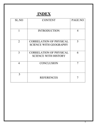 3 
INDEX 
SL.NO CONTENT PAGE.NO 
1 INTRODUCTION 4 
2 CORRELATION OF PHYSICAL 
SCIENCE WITH GEOGRAPHY 
5 
3 CORRELATION OF PHYSICAL 
SCIENCE WITH HISTORY 
6 
4 CONCLUSION 
7 
5 
REFERENCES 
7 
 