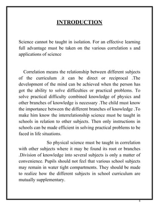 4 
INTRODUCTION 
Science cannot be taught in isolation. For an effective learning 
full advantage must be taken on the various correlation s and 
applications of science 
Correlation means the relationship between different subjects 
of the curriculum .it can be direct or reciprocal .The 
development of the mind can be achieved when the person has 
got the ability to solve difficulties or practical problems. To 
solve practical difficulty combined knowledge of physics and 
other branches of knowledge is necessary .The child must know 
the importance between the different branches of knowledge .To 
make him know the interrelationship science must be taught in 
schools in relation to other subjects. Then only instructions in 
schools can be made efficient in solving practical problems to be 
faced in life situations. 
So physical science must be taught in correlation 
with other subjects where it may be found its root or branches 
.Division of knowledge into several subjects is only a matter of 
convenience. Pupils should not feel that various school subjects 
may remain in water tight compartments. They should be made 
to realize how the different subjects in school curriculum are 
mutually supplementary. 
 