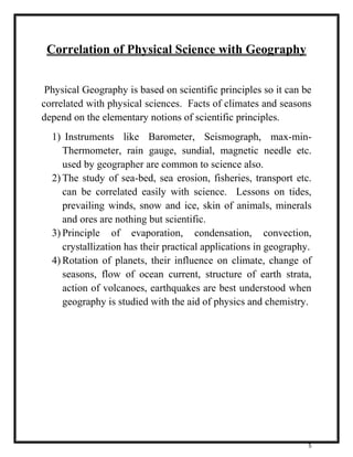5 
Correlation of Physical Science with Geography 
Physical Geography is based on scientific principles so it can be 
correlated with physical sciences. Facts of climates and seasons 
depend on the elementary notions of scientific principles. 
1) Instruments like Barometer, Seismograph, max-min- 
Thermometer, rain gauge, sundial, magnetic needle etc. 
used by geographer are common to science also. 
2) The study of sea-bed, sea erosion, fisheries, transport etc. 
can be correlated easily with science. Lessons on tides, 
prevailing winds, snow and ice, skin of animals, minerals 
and ores are nothing but scientific. 
3) Principle of evaporation, condensation, convection, 
crystallization has their practical applications in geography. 
4) Rotation of planets, their influence on climate, change of 
seasons, flow of ocean current, structure of earth strata, 
action of volcanoes, earthquakes are best understood when 
geography is studied with the aid of physics and chemistry. 
 
