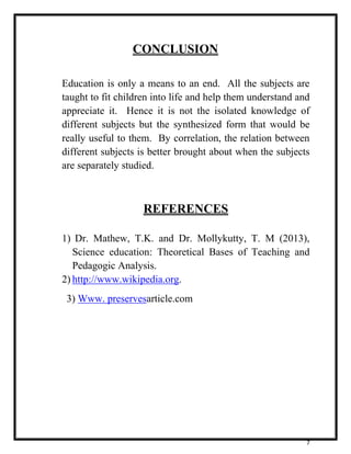 7 
CONCLUSION 
Education is only a means to an end. All the subjects are 
taught to fit children into life and help them understand and 
appreciate it. Hence it is not the isolated knowledge of 
different subjects but the synthesized form that would be 
really useful to them. By correlation, the relation between 
different subjects is better brought about when the subjects 
are separately studied. 
REFERENCES 
1) Dr. Mathew, T.K. and Dr. Mollykutty, T. M (2013), 
Science education: Theoretical Bases of Teaching and 
Pedagogic Analysis. 
2) http://www.wikipedia.org. 
3) Www. preservesarticle.com 
