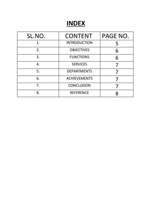 INDEX
SL.NO. CONTENT PAGE NO.
1. INTRODUCTION 5
2. OBJECTIVES 6
3. FUNCTIONS 6
4. SERVICES 7
5. DEPARTMENTS 7
6. ACHIEVEMENTS 7
7. CONCLUSION 7
8. REFERENCE 8
 