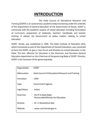INTRODUCTION
The State Council of Educational Research and
Training (SCERT) is an autonomous academic body functioning under the umbrella
of the Department of General Education of the Government of Kerala. SCERT is
concerned with the academic aspects of school education including formulation
of curriculum, preparation of textbooks, teachers' handbooks and teacher
training. It advises the Government on policy matters relating to school
education.
SCERT, Kerala, was established in 1994. The State Institute of Education (SIE),
which functioned as part of the Department of General Education, was converted
to form the SCERT, to give a new thrust and direction to school education in the
State. The Hon. Minister for Education is the Chairman, and Secretary General
Education department as Vice Chairman of the governing Body of SCERT. Director,
SCERT is the Convener of the governing body.
Organization - SCERT
Abbrevation - State Council of Educational Research and Training
Formation - 1994
Type - Government Agency
Legal Status - Active
Chairman - ShriP.K.Abdu Rabb
HonourableMinister for Education
Director - Dr. S. Raveendran Nair
Website - www.scert.kerala.gov.in
 