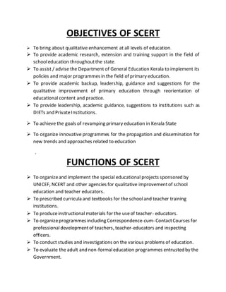 OBJECTIVES OF SCERT
 To bring about qualitative enhancement at all levels of education.
 To provide academic research, extension and training support in the field of
schooleducation throughoutthe state.
 To assist / advise the Department of General Education Kerala to implement its
policies and major programmes in the field of primary education.
 To provide academic backup, leadership, guidance and suggestions for the
qualitative improvement of primary education through reorientation of
educational content and practice.
 To provide leadership, academic guidance, suggestions to institutions such as
DIETs and PrivateInstitutions.
 To achieve the goals of revamping primary education in Kerala State
 To organize innovative programmes for the propagation and dissemination for
new trends and approaches related to education
.
FUNCTIONS OF SCERT
 To organizeand implement the special educational projects sponsored by
UNICEF, NCERT and other agencies for qualitative improvementof school
education and teacher educators.
 To prescribed curricula and textbooks for the schooland teacher training
institutions.
 To produceinstructional materials for the useof teacher- educators.
 To organizeprogrammes including Correspondence-cum- ContactCourses for
professionaldevelopmentof teachers, teacher-educators and inspecting
officers.
 To conduct studies and investigations on the various problems of education.
 To evaluate the adult and non-formaleducation programmes entrusted by the
Government.
 