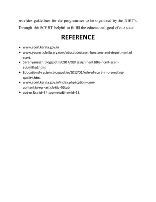 provides guidelines for the programmes to be organized by the DIET’s.
Through this SCERT helpful to fulfill the educational goal of our state.
REFERENCE
 www.scert.kerala.gov.in
 www.yourarticlelibrary.com/education/scert-functions-and-departmentof
scert.
 Saranyaneesh.blogspot.in/2014/09/assignmenttittle-ncert-scert-
submitted.html.
 Educational-system.blogspot.in/2012/01/role-of-scert-in-promoting-
quality.html.
 www.scert.kerala.gov.in/index.php?option=com-
content&view=article&id=55:ab
 out-us&catid=34:topmenu&Itemid=18.
 