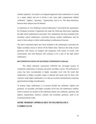 Another important view point is an integrated approach where mathematics is viewed 
as a single subject and not to divide it into water tight compartments labeled 
‘arithmetic’ ‘algebra’, ‘geometry’, ‘trigonometry, and so on. The sharp distinction 
between these subjects must be blunted. 
A conference on “new thinking in school mathematics” convened by the organization 
for European Economic Cooperation has made the following observation regarding 
the high school mathematical curriculum. New mathematics has been included in the 
secondary school mathematics curriculum because modern mathematics may be 
easier to learn and give a better understanding to mathematical structure. 
The above mentioned topics have been included in the mathematics curriculum for 
higher secondary classes in almost all the Indian states. However, the study of pure 
geometry with courses on triangles and congruency with system of circles, with 
constructions, and with theorems still continues to be a part of the high school 
mathematics. 
10 
RECOMMENDATIONS OF KOTHERI COMMISIONS (1964-66) 
The Indian education commission (1964-66) has envisaged acourse of 
compulsory mathematics in primary and junior secondary courses. Diversification of 
course has been recommended at higher secondary level with the result that 
mathematics at higher secondary stages is optional and meant only for those who 
wanted to study higher mathematics or to take up vocations and professions requiring 
specialized knowledge of mathematics. 
At primary stage, mathematics is at present divided into arithmetic, algebra and 
geometry. At secondary and higher secondary levels also, the mathematics syllabus 
which at present are divided in the traditional manner into arithmetic, geometry and 
algebra, trigonometry, statistics, calculus and coordinate geometry, need to be 
revitalized and up to date. 
SOME MODERN APPROACHES TO MATHEMATICS 
CURRICULUM 
 