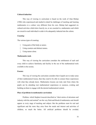 11 
Cultural induction 
This way of viewing in curriculum is based on the work of Alan Bishop 
(1986) who experienced and studied in detail he challenges of teaching and learning 
mathematics in a culture very different from his own. Bishop had suggested six 
cultural activities which drew heavily on, or are essential to, mathematics and which 
are crucial to each individual in order to be adequately inducted into the culture. 
Counting 
The various types of counting: 
 Using parts of the body as names. 
 Using counters and abstract names. 
 Using names alone. 
Mathematics tools 
This way of viewing the curriculum considers the entitlement of each and 
every child to achieve familiarity and facility in the use of the mathematical tools 
available in the society. 
Essence 
This way of viewing the curriculum considers that if pupils are to make sense 
of their mathematical lesson, then they need to be able to connect these experiences 
with what they already know. Mathematics lessons can truly start from where the 
pupils are by attending root mathematical experiences or essences, evoking and 
building on them to engage with the desired mathematical content. 
Place of problems in mathematics curriculum 
Problem- which Stephen Leacock described as “short stories of adventure and 
industry with the end omitted” are the very flesh and blood of mathematics and should 
appear at every stage of teaching and subject. But the problems must be real and 
significant and the more they arise from the needs and interest and activities of 
children, so much the better. All artificial problems should be avoided, 
 