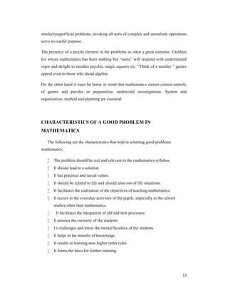 similarlysuperficial problems, invoking all sorts of complex and unrealistic operations 
serve no useful purpose. 
The presence of a puzzle element in the problems in often a great stimulus. Children 
for whom mathematics has been nothing but “sums” will respond with undertrained 
vigor and delight to number puzzles, magic squares etc. “Think of a number “ games 
appeal even to those who dread algebra. 
On the other hand it must be borne in mind that mathematics cannot consist entirely 
of games and puzzles or purposeless, undirected investigations. System and 
organization, method and planning are essential. 
12 
CHARACTERISTICS OF A GOOD PROBLEM IN 
MATHEMATICS 
The following are the characteristics that help in selecting good problems 
mathematics. 
 The problem should be real and relevant to the mathematics syllabus. 
 It should lead to a solution. 
 It has practical and social values. 
 It should be related to life and should arise out of life situations. 
 It facilitates the realization of the objectives of teaching mathematics. 
 It occurs in the everyday activities of the pupils, especially in the school 
studies other than mathematics. 
 It facilitates the integration of old and new processes. 
 It arouses the curiosity of the students. 
 I t challenges and trains the mental faculties of the students. 
 It helps in the transfer of knowledge. 
 It results in learning new higher order rules. 
 It forms the basis for further learning. 
 