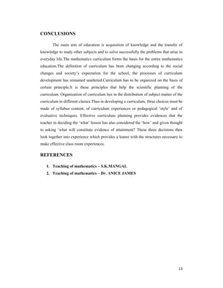 13 
CONCLUSIONS 
The main aim of education is acquisition of knowledge and the transfer of 
knowledge to study other subjects and to solve successfully the problems that arise in 
everyday life.The mathematics curriculum forms the basis for the entire mathematics 
education.The definition of curriculum has been changing according to the social 
changes and society’s expectation for the school, the processes of curriculum 
development has remained unaltered.Curriculum has to be organized on the basis of 
certain principle.It is these principles that help the scientific planning of the 
curriculum. Organization of curriculum lies in the distribution of subject matter of the 
curriculum in different classes.Thus in developing a curriculum, three choices must be 
made of syllabus content, of curriculum experiences or pedagogical ‘style’ and of 
evaluative techniques. Effective curriculum planning provides evidences that the 
teacher in deciding the ‘what’ lesson has also considered the ‘how’ and given thought 
to asking ‘what will constitute evidence of attainment? These three decisions then 
look together into experience which provides a leaner with the structures necessary to 
make effective class room experiences. 
REFERENCES 
1. Teaching of mathematics – S.K.MANGAL 
2. Teaching of mathematics – Dr. ANICE JAMES 
