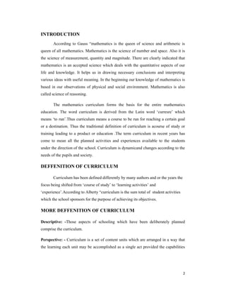 2 
INTRODUCTION 
According to Gauss “mathematics is the queen of science and arithmetic is 
queen of all mathematics. Mathematics is the science of number and space. Also it is 
the science of measurement, quantity and magnitude. There are clearly indicated that 
mathematics is an accepted science which deals with the quantitative aspects of our 
life and knowledge. It helps us in drawing necessary conclusions and interpreting 
various ideas with useful meaning. In the beginning our knowledge of mathematics is 
based in our observations of physical and social environment. Mathematics is also 
called science of reasoning. 
The mathematics curriculum forms the basis for the entire mathematics 
education. The word curriculum is derived from the Latin word ‘curresre’ which 
means ‘to run’.Thus curriculum means a course to be run for reaching a certain goal 
or a destination. Thus the traditional definition of curriculum is acourse of study or 
training leading to a product or education .The term curriculum in recent years has 
come to mean all the planned activities and experiences available to the students 
under the direction of the school. Curriculum is dynamicand changes according to the 
needs of the pupils and society. 
DEFFENITION OF CURRICULUM 
Curriculum has been defined differently by many authors and or the years the 
focus being shifted from ‘course of study’ to ‘learning activities’ and 
‘experience’.According to Alberty “curriculum is the sum total of student activities 
which the school sponsors for the purpose of achieving its objectives. 
MORE DEFFENITION OF CURRICULUM 
Descriptive: -Those aspects of schooling which have been deliberately planned 
comprise the curriculum. 
Perspective: - Curriculum is a set of content units which are arranged in a way that 
the learning each unit may be accomplished as a single act provided the capabilities 
 