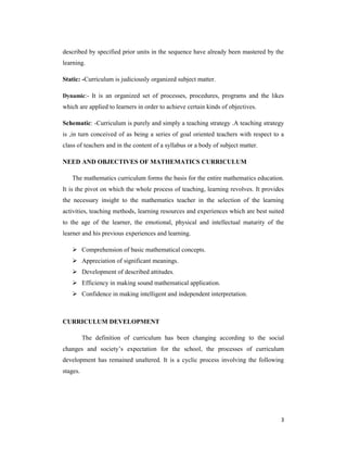 described by specified prior units in the sequence have already been mastered by the 
learning. 
3 
Static: -Curriculum is judiciously organized subject matter. 
Dynamic:- It is an organized set of processes, procedures, programs and the likes 
which are applied to learners in order to achieve certain kinds of objectives. 
Schematic: -Curriculum is purely and simply a teaching strategy .A teaching strategy 
is ,in turn conceived of as being a series of goal oriented teachers with respect to a 
class of teachers and in the content of a syllabus or a body of subject matter. 
NEED AND OBJECTIVES OF MATHEMATICS CURRICULUM 
The mathematics curriculum forms the basis for the entire mathematics education. 
It is the pivot on which the whole process of teaching, learning revolves. It provides 
the necessary insight to the mathematics teacher in the selection of the learning 
activities, teaching methods, learning resources and experiences which are best suited 
to the age of the learner, the emotional, physical and intellectual maturity of the 
learner and his previous experiences and learning. 
 Comprehension of basic mathematical concepts. 
 Appreciation of significant meanings. 
 Development of described attitudes. 
 Efficiency in making sound mathematical application. 
 Confidence in making intelligent and independent interpretation. 
CURRICULUM DEVELOPMENT 
The definition of curriculum has been changing according to the social 
changes and society’s expectation for the school, the processes of curriculum 
development has remained unaltered. It is a cyclic process involving the following 
stages. 
 
