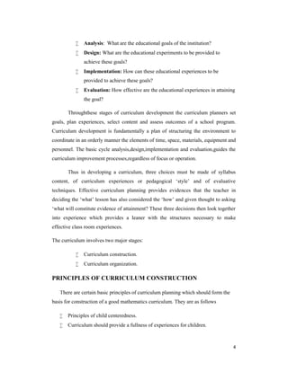4 
 Analysis: What are the educational goals of the institution? 
 Design: What are the educational experiments to be provided to 
achieve these goals? 
 Implementation: How can these educational experiences to be 
provided to achieve these goals? 
 Evaluation: How effective are the educational experiences in attaining 
the goal? 
Throughthese stages of curriculum development the curriculum planners set 
goals, plan experiences, select content and assess outcomes of a school program. 
Curriculum development is fundamentally a plan of structuring the environment to 
coordinate in an orderly manner the elements of time, space, materials, equipment and 
personnel. The basic cycle analysis,design,implementation and evaluation,guides the 
curriculum improvement processes,regardless of focus or operation. 
Thus in developing a curriculum, three choices must be made of syllabus 
content, of curriculum experiences or pedagogical ‘style’ and of evaluative 
techniques. Effective curriculum planning provides evidences that the teacher in 
deciding the ‘what’ lesson has also considered the ‘how’ and given thought to asking 
‘what will constitute evidence of attainment? These three decisions then look together 
into experience which provides a leaner with the structures necessary to make 
effective class room experiences. 
The curriculum involves two major stages: 
 Curriculum construction. 
 Curriculum organization. 
PRINCIPLES OF CURRICULUM CONSTRUCTION 
There are certain basic principles of curriculum planning which should form the 
basis for construction of a good mathematics curriculum. They are as follows 
 Principles of child centeredness. 
 Curriculum should provide a fullness of experiences for children. 
 