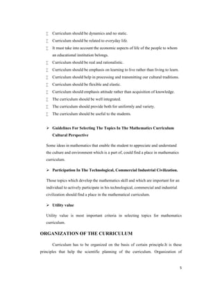 5 
 Curriculum should be dynamics and no static. 
 Curriculum should be related to everyday life. 
 It must take into account the economic aspects of life of the people to whom 
an educational institution belongs. 
 Curriculum should be real and rationalistic. 
 Curriculum should be emphasis on learning to live rather than living to learn. 
 Curriculum should help in processing and transmitting our cultural traditions. 
 Curriculum should be flexible and elastic. 
 Curriculum should emphasis attitude rather than acquisition of knowledge. 
 The curriculum should be well integrated. 
 The curriculum should provide both for uniformly and variety. 
 The curriculum should be useful to the students. 
 Guidelines For Selecting The Topics In The Mathematics Curriculum 
Cultural Perspective 
Some ideas in mathematics that enable the student to appreciate and understand 
the culture and environment which is a part of, could find a place in mathematics 
curriculum. 
 Participation In The Technological, Commercial Industrial Civilization. 
Those topics which develop the mathematics skill and which are important for an 
individual to actively participate in his technological, commercial and industrial 
civilization should find a place in the mathematical curriculum. 
 Utility value 
Utility value is most important criteria in selecting topics for mathematics 
curriculum. 
ORGANIZATION OF THE CURRICULUM 
Curriculum has to be organized on the basis of certain principle.It is these 
principles that help the scientific planning of the curriculum. Organization of 
 
