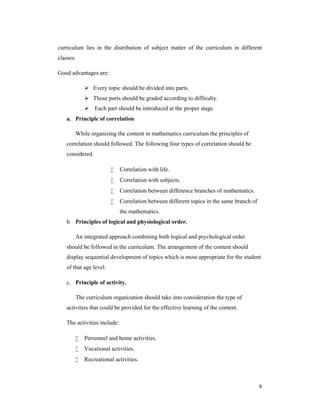 curriculum lies in the distribution of subject matter of the curriculum in different 
classes. 
6 
Good advantages are: 
 Every topic should be divided into parts. 
 Those parts should be graded according to difficulty. 
 Each part should be introduced at the proper stage. 
a. Principle of correlation 
While organizing the content in mathematics curriculum the principles of 
correlation should followed. The following four types of correlation should be 
considered. 
 Correlation with life. 
 Correlation with subjects. 
 Correlation between difference branches of mathematics. 
 Correlation between different topics in the same branch of 
the mathematics. 
b. Principles of logical and physiological order. 
An integrated approach combining both logical and psychological order 
should be followed in the curriculum. The arrangement of the content should 
display sequential development of topics which is most appropriate for the student 
of that age level. 
c. Principle of activity. 
The curriculum organization should take into consideration the type of 
activities that could be provided for the effective learning of the content. 
The activities include: 
 Personnel and home activities. 
 Vocational activities. 
 Recreational activities. 
 