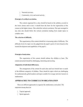 7 
 National activities. 
 Community, civic and social activity. 
Principle of verti0cal correlation. 
The content organized for a class should be based on the syllabus covered in 
the lower classes and in turn, it should form the basis for the organization of the 
content in the higher classes. This called the vertical correlation. The topic arranged in 
any class also should follow the vertical correlation leading from simple topics to 
complex ones. 
The criterion of difficulty 
The organization of the content should be in increasing order of difficulty .The 
difficulty level of a topic is to be judged from the pupil’s point of views based on the 
mental development and capabilities of the pupil’s. 
Principle of motivation. 
The organization of the content should enthuse the children to learn .The 
content presented should be challenging, interesting and exciting. 
Adaptation of individual differences. 
The arrangement of the content for each class and level should later to needs 
of the different categories of children. There should be topics which are challenging 
for mathematically gifted students and topics suitable for average and slow learners in 
mathematics. 
APPROACHES TO CURRICULUM ORGANISATION 
There are different approaches to organize the mathematics curriculum. The 
important among them are 
 Topical approach. 
 Spiral approach. 
 