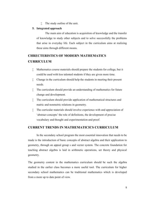 9 
 The study outline of the unit. 
5. Integrated approach 
The main aim of education is acquisition of knowledge and the transfer 
of knowledge to study other subjects and to solve successfully the problems 
that arise in everyday life. Each subject in the curriculum aims at realizing 
these aims through different means. 
CHRECTERISTICS OF MODERN MATHEMATICS 
CURRICULUM 
 Mathematics course materials should prepare the students for college, but it 
could be used with less talented students if they are given more time. 
 Change in the curriculum should help the students in meeting their present 
needs. 
 The curriculum should provide an understanding of mathematics for future 
change and development. 
 The curriculum should provide application of mathematical structures and 
matric and nonmetric relations in geometry. 
 The curricular materials should involve experience with and appreciation of 
‘abstract concepts’ the role of definitions, the development of precise 
vocabulary and thought and experimentation and proof. 
CURRENT TRENDS IN MATHEMATICICS CURRICULUM 
In the secondary school program the most essential innovation that needs to be 
made is the introduction of basic concepts of abstract algebra and their application to 
geometry, through an appeal group s and vector system. The concrete foundation for 
teaching abstract algebra is laid in arithmetic operations, set theory and physical 
geometry. 
The geometry content in the mathematics curriculum should be such the algebra 
studied in the earlier class becomes a more useful tool. The curriculum for higher 
secondary school mathematics can be traditional mathematics which is developed 
from a more up to date point of view. 
 