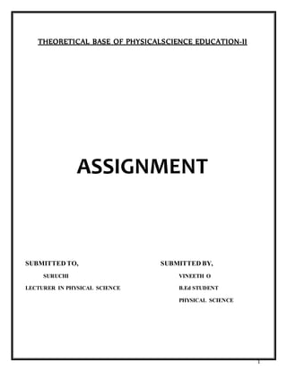 1
THEORETICAL BASE OF PHYSICALSCIENCE EDUCATION-II
ASSIGNMENT
SUBMITTED TO, SUBMITTED BY,
SURUCHI VINEETH O
LECTURER IN PHYSICAL SCIENCE B.Ed STUDENT
PHYSICAL SCIENCE
 