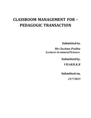CLASSROOM MANAGEMENT FOR –
PEDAGOGIC TRANSACTION
Submitted to,
Mrs Sushma Prabha
Lecturer in natural Science.
Submitted by,
VISAKH.K.R
Submitted on,
25/7/2015
 