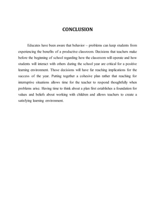 CONCLUSION
Educates have been aware that behavior – problems can keep students from
experiencing the benefits of a productive classroom. Decisions that teachers make
before the beginning of school regarding how the classroom will operate and how
students will interact with others during the school year are critical for a positive
learning environment. Those decisions will have far reaching implications for the
success of the year. Putting together a cohesive plan rather that reaching for
interruptive situations allows time for the teacher to respond thoughtfully when
problems arise. Having time to think about a plan first establishes a foundation for
values and beliefs about working with children and allows teachers to create a
satisfying learning environment.
 