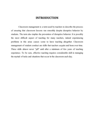 INTRODUCTION
Classroom management is a term used by teachers to describe the process
of ensuring that classroom lessons run smoothly despite disruptive behavior by
students. The term also implies the prevention of disruptive behavior. It is possibly
the most difficult aspect of teaching for many teachers, indeed experiencing
problems in this areas causes some to leave teaching altogether. Classroom
management of student conduct are skills that teachers acquire and hone over time.
These skills almost never “jell” until after a minimum of few years of teaching
experience. To be sure, effective teaching requires considerable skill in managing
the myriad of tasks and situations that occur in the classroom each day.
 