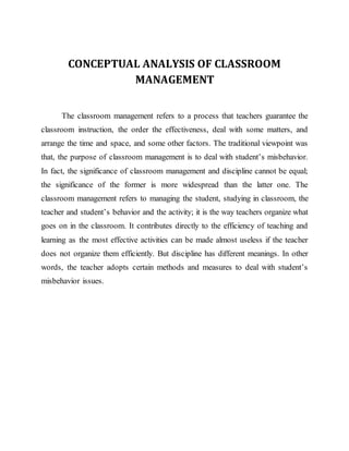 CONCEPTUAL ANALYSIS OF CLASSROOM
MANAGEMENT
The classroom management refers to a process that teachers guarantee the
classroom instruction, the order the effectiveness, deal with some matters, and
arrange the time and space, and some other factors. The traditional viewpoint was
that, the purpose of classroom management is to deal with student’s misbehavior.
In fact, the significance of classroom management and discipline cannot be equal;
the significance of the former is more widespread than the latter one. The
classroom management refers to managing the student, studying in classroom, the
teacher and student’s behavior and the activity; it is the way teachers organize what
goes on in the classroom. It contributes directly to the efficiency of teaching and
learning as the most effective activities can be made almost useless if the teacher
does not organize them efficiently. But discipline has different meanings. In other
words, the teacher adopts certain methods and measures to deal with student’s
misbehavior issues.
 