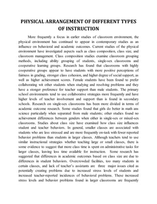 PHYSICAL ARRANGEMENT OF DIFFERENT TYPES
OF INSTRUCTION
More frequently a focus in earlier studies of classroom environment, the
physical environment has continued to appear in contemporary studies as an
influence on behavioral and academic outcomes. Current studies of the physical
environment have investigated aspects such as class composition, class size, and
classroom management. Class composition studies examine classroom grouping
methods, including ability grouping of students, single-sex classrooms and
cooperative learning groups. Research has found that classrooms with highly
cooperative groups appear to have students with more positive perceptions of
fairness in grading, stronger class cohesion, and higher degree of social support, as
well as higher achievement scores. Female students have been found to prefer
collaborating wit other students when studying and resolving problems and they
have a stonger preference for teacher support than male students. The primary
school environments tend to use collaborative strategies more frequently and have
higher levels of teacher involvement and support than is found in secondary
schools. Research on single-sex classrooms has been more divided in terms of
academic outcome research. Some studies found that girls do better in math ans
science particularly when separated from male students; other studies found no
achievement differences between genders when either in single-sex or mixed-sex
classrooms. Studies about class size have examined how class size influences
student and teacher behaviors. In general, smaller classes are associated with
students who are less stressed and are more frequently on-task with fewer reported
behavior problems than students in larger classes. Although teachers tend to use
similar instructional strategies whether teaching large or small classes, there is
some evidence to suggest that more class time is spent on administrative tasks for
larger classes, leaving less time available for instruction. Some research has
suggested that differences in academic outcomes based on class size are due to
differences in student behaviors. Overcrowded facilities, too many students in
certain classes, and lack of teacher’s assistants are three major issues cited as
potentially creating problems due to increased stress levels of students and
increased teacher-reported incidences of behavioral problems. These increased
stress levels and behavior problems found in larger classrooms are frequently
 