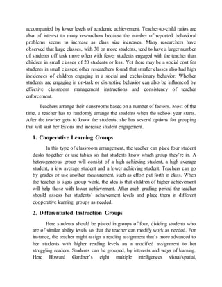 accompanied by lower levels of academic achievement. Teacher-to-child ratios are
also of interest to many researchers because the number of reported behavioral
problems seems to increase as class size increases. Many researchers have
observed that large classes, with 30 or more students, tend to have a larger number
of students off task more often with fewer students engaged with the teacher than
children in small classes of 20 students or less. Yet there may be a social cost for
students in small classes; other researchers found that smaller classes also had high
incidences of children engaging in a social and exclusionary behavior. Whether
students are engaging in on-task or disruptive behavior can also be influenced by
effective classroom management instructions and consistency of teacher
enforcement.
Teachers arrange their classrooms based on a number of factors. Most of the
time, a teacher has to randomly arrange the students when the school year starts.
After the teacher gets to know the students, she has several options for grouping
that will suit her lesions and increase student engagement.
1. Cooperative Learning Groups
In this type of classroom arrangement, the teacher can place four student
desks together or use tables so that students know which group they’re in. A
heterogeneous group will consist of a high achieving student, a high average
student, a low average student and a lower achieving student. Teachers can go
by grades or use another measurement, such as effort put forth in class. When
the teacher is signs group work, the idea is that children of higher achievement
will help those with lower achievement. After each grading period the teacher
should assess her students’ achievement levels and place them in different
cooperative learning groups as needed.
2. Differentiated Instruction Groups
Here students should be placed in groups of four, dividing students who
are of similar ability levels so that the teacher can modify work as needed. For
instance, the teacher might assign a reading assignment that’s more advanced to
her students with higher reading levels an a modified assignment to her
struggling readers. Students can be grouped, by interests and ways of learning.
Here Howard Gardner’s eight multiple intelligences visual/spatial,
 