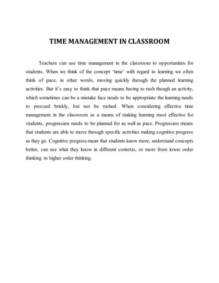 TIME MANAGEMENT IN CLASSROOM
Teachers can use time management in the classroom to opportunities for
students. When we think of the concept ‘time’ with regard to learning we often
think of pace, in other words, moving quickly through the planned learning
activities. But it’s easy to think that pace means having to rush though an activity,
which sometimes can be a mistake face needs to be appropriate: the learning needs
to proceed briskly, but not be rushed. When considering effective time
management in the classroom as a means of making learning most effective for
students, progression needs to be planned for as well as pace. Progression means
that students are able to move through specific activities making cognitive progress
as they go. Cognitive progress mean that students know more, understand concepts
better, can use what they know in different contexts, or more from lower order
thinking to higher order thinking.
 