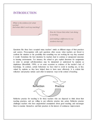 INTRODUCTION
Questions like these have occupied many teachers’ minds at different stages of their practices
and careers. Preoccupation with such questions often occurs when teachers are forced to
confront the situation or the possibility that something was not working the way they assumed
it would. Sometimes the best intentions by teachers lead to contrary or unexpected outcomes
in learning environments. For instance, the refusal to give explicit directions for assignments
in order to prompt self-directedness may be interpreted or understood by students as
duplicitous (Brookfield, 1999), or on some occasions as evidence of the teacher’s lack of
knowledge. In contrast, certain behaviours we have tried to avoid in teaching are, in fact,
valued by students as they have helped them to learn more effectively. It is evident that
reflection and practice nurture each other in numerous ways in the context of teaching.
Reflection Practice
Reflective practice for teaching is for those teachers who are disposed to think about their
teaching practices, and are willing to put reflective practice into action. Reflective practice
challenges teachers who have unquestioned assumptions about good teaching, and encourages
them to examine themselves and their practices in the interest of continuous improvement.
How do I know that what I am doing
is working
and making a difference to my
students learnig?
What is the evidence for what
worked
And what didn’t work my teaching?
 