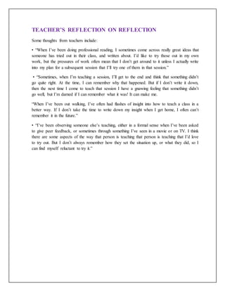 TEACHER’S REFLECTION ON REFLECTION
Some thoughts from teachers include:
• “When I’ve been doing professional reading, I sometimes come across really great ideas that
someone has tried out in their class, and written about. I’d like to try those out in my own
work, but the pressures of work often mean that I don’t get around to it unless I actually write
into my plan for a subsequent session that I’ll try one of them in that session.”
• “Sometimes, when I’m teaching a session, I’ll get to the end and think that something didn’t
go quite right. At the time, I can remember why that happened. But if I don’t write it down,
then the next time I come to teach that session I have a gnawing feeling that something didn’t
go well, but I’m darned if I can remember what it was! It can make me.
“When I’ve been out walking, I’ve often had flashes of insight into how to teach a class in a
better way. If I don’t take the time to write down my insight when I get home, I often can’t
remember it in the future.”
• “I’ve been observing someone else’s teaching, either in a formal sense when I’ve been asked
to give peer feedback, or sometimes through something I’ve seen in a movie or on TV. I think
there are some aspects of the way that person is teaching that person is teaching that I’d love
to try out. But I don’t always remember how they set the situation up, or what they did, so I
can find myself reluctant to try it.”
 