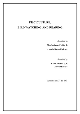 1
PISCICULTURE,
BIRD WATCHING AND REARING
Submitted to
Mrs.Sushama Prabha .L
Lecture in Natural Science
Submitted by
GowriKrishna U. R
Natural Science
Submitted on : 27-07-2015
 