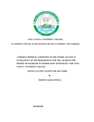 TAITA TAVETA UNIVERSITY COLLEGE
(A Constituent University of Jomo Kenyatta University of Agriculture and Technology)
A PROJECT PROPOSAL SUBMITTED TO THE SCHOOL OF ICSIT IN
FULFILLMENT OF THE REQUIREMENT FOR THE AWARD OF THE
DEGREE OF BACHELOR IN INFORMATION TECHNOLOGY FOR TAITA
TAVETA UNIVERSITY COLLEGE
ONLINE AUCTION SYSTEM FOR ART WORK
By
MORINE GAKII GITONGA
DECLARATION
 