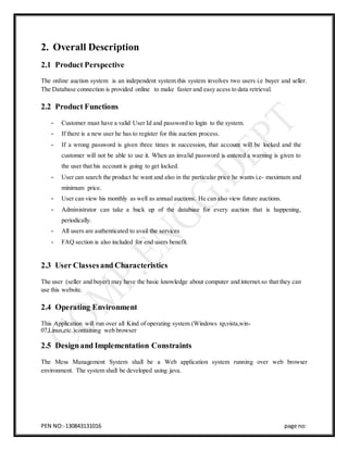 PEN NO:-130843131016 page no:
2. Overall Description
2.1 Product Perspective
The online auction system is an independent system.this system involves two users i.e buyer and seller.
The Database connection is provided online to make faster and easy acess to data retrieval.
2.2 Product Functions
- Customer must have a valid User Id and password to login to the system.
- If there is a new user he has to register for this auction process.
- If a wrong password is given three times in succession, that account will be locked and the
customer will not be able to use it. When an invalid password is entered a warning is given to
the user that his account is going to get locked.
- User can search the product he want and also in the particular price he wants i.e- maximum and
minimum price.
- User can view his monthly as well as annual auctions. He can also view future auctions.
- Administrator can take a back up of the database for every auction that is happening,
periodically.
- All users are authenticated to avail the services
- FAQ section is also included for end users benefit.
2.3 User Classesand Characteristics
The user (seller and buyer) may have the basic knowledge about computer and internet.so that they can
use this website.
2.4 Operating Environment
This Application will run over all Kind of operating system (Windows xp,vista,win-
07,Linux,etc.)containing web browser
2.5 Designand Implementation Constraints
The Mess Management System shall be a Web application system running over web browser
environment. The system shall be developed using java.
 