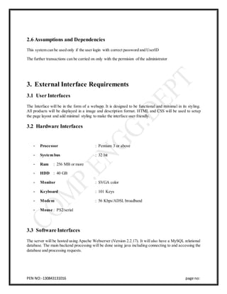 PEN NO:-130843131016 page no:
2.6 Assumptions and Dependencies
This system can be used only if the user login with correct password and UserID
The further transactions can be carried on only with the permision of the administrator
3. External Interface Requirements
3.1 User Interfaces
The Interface will be in the form of a webapp. It is designed to be functional and minimal in its styling.
All products will be displayed in a image and description format. HTML and CSS will be used to setup
the page layout and add minimal styling to make the interface user friendly.
3.2 Hardware Interfaces
- Processor : Pentium 3 or above
- System bus : 32 bit
- Ram : 256 MB or more
- HDD : 40 GB
- Monitor : SVGA color
- Keyboard : 101 Keys
- Modem : 56 Kbps/ADSL broadband
- Mouse : PS2/serial
3.3 Software Interfaces
The server will be hosted using Apache Webserver (Version 2.2.17). It will also have a MySQL relational
database. The main backend processing will be done using java including connecting to and accessing the
database and processing requests.
 