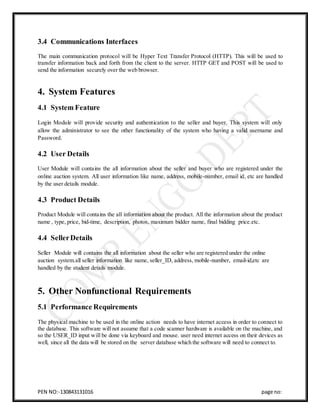 PEN NO:-130843131016 page no:
3.4 Communications Interfaces
The main communication protocol will be Hyper Text Transfer Protocol (HTTP). This will be used to
transfer information back and forth from the client to the server. HTTP GET and POST will be used to
send the information securely over the web browser.
4. System Features
4.1 System Feature
Login Module will provide security and authentication to the seller and buyer. This system will only
allow the administrator to see the other functionality of the system who having a valid username and
Password.
4.2 User Details
User Module will contains the all information about the seller and buyer who are registered under the
online auction system. All user information like name, address, mobile-number, email id, etc are handled
by the user details module.
4.3 Product Details
Product Module will contains the all information about the product. All the information about the product
name , type, price, bid-time, description, photos, maximum bidder name, final bidding price.etc.
4.4 SellerDetails
Seller Module will contains the all information about the seller who are registered under the online
auction system.all seller information like name, seller_ID, address, mobile-number, email-id,etc are
handled by the student details module.
5. Other Nonfunctional Requirements
5.1 Performance Requirements
The physical machine to be used in the online action needs to have internet access in order to connect to
the database. This software will not assume that a code scanner hardware is available on the machine, and
so the USER_ID input will be done via keyboard and mouse. user need internet access on their devices as
well, since all the data will be stored on the server database which the software will need to connect to.
 