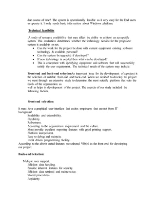 due course of time? The system is operationally feasible as it very easy for the End users
to operate it. It only needs basic information about Windows platform.
Technical feasibility
A study of resource availability that may affect the ability to achieve an acceptable
system. This evaluation determines whether the technology needed for the proposed
system is available or not.
 Can the work for the project be done with current equipment existing software
technology & available personal?
 Can the system be upgraded if developed?
 If new technology is needed then what can be developed?
 This is concerned with specifying equipment and software that will successfully
satisfy the user requirement. The technical needs of the system may include:
Front-end and back-end selectionAn important issue for the development of a project is
the selection of suitable front-end and back-end. When we decided to develop the project
we went through an extensive study to determine the most suitable platform that suits the
needs of the organization as
well as helps in development of the project. The aspects of our study included the
following factors.
Front-end selection:
It must have a graphical user interface that assists employees that are not from IT
background
Scalability and extensibility.
Flexibility.
Robustness.
According to the organization requirement and the culture.
Must provide excellent reporting features with good printing support.
Platform independent.
Easy to debug and maintain.
Event driven programming facility.
According to the above stated features we selected VB6.0 as the front-end for developing
our project
Back-end Selection:
Multiple user support.
Efficient data handling.
Provide inherent features for security.
Efficient data retrieval and maintenance.
Stored procedures.
Popularity.
 