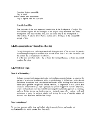 Operating System compatible.
Easy to install.
Various drivers must be available.
Easy to implant with the Front-end.
Schedule feasibility
Time evaluation is the most important consideration in the development of project. The
time schedule required for the developed of this project is very important since more
development time effect machine time, cost and cause delay in the development of
other systems. A reliable Online Auction System can be developed in the considerable
amount of time.
1.2.2Requirementanalysis and specification
During the requirement analysis gather the all the requirement of the software. As per the
requirement planning about software how it work?What flow of it? After that mase SRS
that contain the all requirement of software .
It is the most important part of the software development because software developed
based on that phase
1.2.3SystemDesign
What is a Methodology?
Software engineering is carry out of using preferred procedure techniques to progress the
quality of a software development effort. A methodology is defined as a collection of
procedures, techniques, tools, and documentation aids which will help developers in their
efforts (both product and process related activities) to implement a new system. For
successful implementation, a well-organized and systematicapproach iscrucial. Therefore,
several methodologies were developed to encourage the systematic approach to planning,
analysis, design, testing and implementation. Methodologies offer various tools and
techniques to assist in analysis, design and testing in terms of detailed design of
software, data flowcharts and database design.
Why Methodology?
To complete a project within time and budget with the expected scope and quality we
need methodologies which provide for a framework.
 