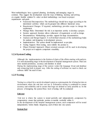 Most methodologies have a general planning, developing and managing stages in.
common. They suggest the development team the ways of thinking, learning and arriving
at a regular feasible solution.To select an ideal methodology was based on project
requirements and goals.
 Functional Decomposition: The methodology should have stages according to the
interrelated activities which can be grouped into different functional areas.
 Requirement Changes: If required, methodology provides scope to change the
requirement.
 Manage Risks: Determined the risk is an important activity to develop a project.
 Iterative approach: Iteration allows refinement of requirement as well as design.
 Documentation: Methodology provides support for large documentation.
 Analysis and Design Support: A well defined structure of the methodology helps
for analysis and designing to development process..
 Implementation: The system should be implemented as per plan.
 Testing Support: More testing, more reliable the product is.
 Object Oriented Approach: Object oriented concepts will be used in developing
the project as it supports component reusability.
1.2.4 SystemCoding
Although the implementation is the fruition of chain of the efforts starting with analysis.
It is most demanding stage in the development of hospital management system. There are
more needed persistence, accuracy and attention in detail
During the implementing stage of the system i select the language vb.net and database
and connecting both in proper way. After the coding of software we need to check our
software fulfill the need of user.
1.2.5 Testing
Testing is a critical for a newly developed system as a prerequisite for it being but into an
environment where the end user can use it. Exhaustive testing is conducted to ensure
accuracy and reliability and to ensure that bugs are deleted as early possible as. In the
process of designing the system.Three level of testing will be conducted
Unit test
Unit test is where the system is tested partially and independently ,component by
component,to ensure that particular portion or module workable within it.
In the development of the hospital management system, each component will be tested
independently before finally integrating each of them into one system.
System Test
 