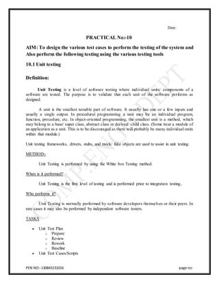 PEN NO:-130843131016 page no:
Date:
PRACTICAL No:-10
AIM: To design the various test cases to perform the testing of the system and
Also perform the following testing using the various testing tools
10.1 Unit testing
Definition:
Unit Testing is a level of software testing where individual units/ components of a
software are tested. The purpose is to validate that each unit of the software performs as
designed.
A unit is the smallest testable part of software. It usually has one or a few inputs and
usually a single output. In procedural programming a unit may be an individual program,
function, procedure, etc. In object-oriented programming, the smallest unit is a method, which
may belong to a base/ super class, abstract class or derived/ child class. (Some treat a module of
an application as a unit. This is to be discouraged as there will probably be many individual units
within that module.)
Unit testing frameworks, drivers, stubs, and mock/ fake objects are used to assist in unit testing.
METHOD:-
Unit Testing is performed by using the White box Testing method.
When is it performed?
Unit Testing is the first level of testing and is performed prior to integration testing..
Who performs it?
Unit Testing is normally performed by software developers themselves or their peers. In
rare cases it may also be performed by independent software testers.
TASKS
 Unit Test Plan
o Prepare
o Review
o Rework
o Baseline
 Unit Test Cases/Scripts
 