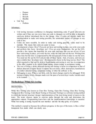 PEN NO:-130843131016 page no:
o Prepare
o Review
o Rework
o Baseline
 Unit Test
o Perform
Advantage:-
 Unit testing increases confidence in changing/ maintaining code. If good unit tests are
written and if they are run every time any code is changed, we will be able to promptly
catch any defects introduced due to the change. Also, if codes are already made less
interdependent to make unit testing possible, the unintended impact of changes to any
code is less.
 Codes are more reusable. In order to make unit testing possible, codes need to be
modular. This means that codes are easier to reuse.
 Development is faster. How? If you do not have unit testing in place, you write your code
and perform that fuzzy ‘developer test’ (You set some breakpoints, fire up the GUI,
provide a few inputs that hopefully hit your code and hope that you are all set.) If you
have unit testing in place, you write the test, write the code and run the test. Writing tests
takes time but the time is compensated by the less amount of time it takes to run the tests;
You need not fire up the GUI and provide all those inputs. And, of course, unit tests are
more reliable than ‘developer tests’. Development is faster in the long run too. How? The
effort required to find and fix defects found during unit testing is very less in comparison
to the effort required to fix defects found during system testing or acceptance testing.
 The cost of fixing a defect detected during unit testing is lesser in comparison to that of
defects detected at higher levels. Compare the cost (time, effort, destruction, humiliation)
of a defect detected during acceptance testing or when the software is live.
 Debugging is easy. When a test fails, only the latest changes need to be debugged. With
testing at higher levels, changes made over the span of several days/ weeks/ months need
to be scanned.
Methodology:White box testing
DEFINITION:-
White Box Testing (also known as Clear Box Testing, Open Box Testing, Glass Box Testing,
Transparent Box Testing, Code-Based Testing or Structural Testing) is a software testing method
in which the internal structure/ design/ implementation of the item being tested is known to the
tester. The tester chooses inputs to exercise paths through the code and determines the
appropriate outputs. Programming know-how and the implementation knowledge is essential.
White box testing is testing beyond the user interface and into the nitty-gritty of a system.
This method is named so because the software program, in the eyes of the tester, is like a white/
transparent box; inside which one clearly sees.
 